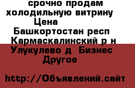 срочно продам холодильную витрину  › Цена ­ 17 000 - Башкортостан респ., Кармаскалинский р-н, Улукулево д. Бизнес » Другое   